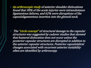 • An arthroscopic study of anterior shoulder dislocations 
found that 38% of the acute injuries were intrasubstance 
ligamentous failures, and 62% were disruptions of the 
capsuloligamentous insertion into the glenoid neck. 
• The “circle concept” of structural damage to the capsular 
structures was suggested by cadaver studies that showed 
that humeral dislocation does not occur unless the 
posterior capsular structures are disrupted in addition to 
the anterior capsular structures. Posterior capsulolabral 
changes associated with recurrent anterior instability 
often are identified by arthroscopy. 
 