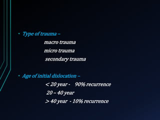 • Type of trauma – 
macro trauma 
micro trauma 
secondary trauma 
• Age of initial dislocation – 
< 20 year - 90% recurrence 
20 – 40 year 
> 40 year - 10% recurrence 
 