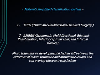 • Matsen’s simplified classification system - 
1 - TUBS (Traumatic Unidirectional Bankart Surgery ) 
2 - AMBRII (Atraumatic, Multidirectional, Bilateral, 
Rehabilitation, Inferior capsular shift, and Internal 
closure) 
Micro traumatic or developmental lesions fall between the 
extremes of macro traumatic and atraumatic lesions and 
can overlap these extreme lesions 
 