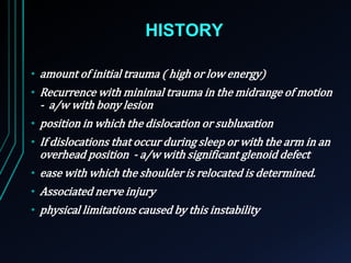 HISTORY 
• amount of initial trauma ( high or low energy) 
• Recurrence with minimal trauma in the midrange of motion 
- a/w with bony lesion 
• position in which the dislocation or subluxation 
• If dislocations that occur during sleep or with the arm in an 
overhead position - a/w with significant glenoid defect 
• ease with which the shoulder is relocated is determined. 
• Associated nerve injury 
• physical limitations caused by this instability 
 