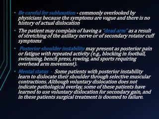 • Be careful for subluxation - commonly overlooked by 
physicians because the symptoms are vague and there is no 
history of actual dislocation 
• The patient may complain of having a “dead arm” as a result 
of stretching of the axillary nerve or of secondary rotator cuff 
symptoms 
• Posterior shoulder instability may present as posterior pain 
or fatigue with repeated activity (e.g., blocking in football, 
swimming, bench press, rowing, and sports requiring 
overhead arm movement). 
• Mental status - Some patients with posterior instability 
learn to dislocate their shoulder through selective muscular 
contractions. Although voluntary dislocation does not 
indicate pathological overlay, some of these patients have 
learned to use voluntary dislocation for secondary gain, and 
in these patients surgical treatment is doomed to failure. 
 