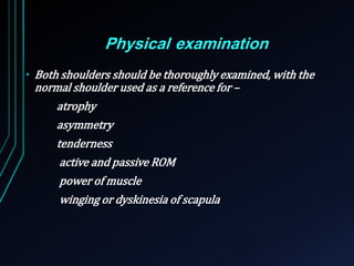 Physical examination 
• Both shoulders should be thoroughly examined, with the 
normal shoulder used as a reference for – 
atrophy 
asymmetry 
tenderness 
active and passive ROM 
power of muscle 
winging or dyskinesia of scapula 
 
