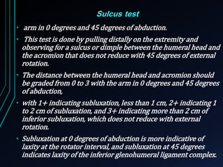 Sulcus test 
• arm in 0 degrees and 45 degrees of abduction. 
• This test is done by pulling distally on the extremity and 
observing for a sulcus or dimple between the humeral head and 
the acromion that does not reduce with 45 degrees of external 
rotation. 
• The distance between the humeral head and acromion should 
be graded from 0 to 3 with the arm in 0 degrees and 45 degrees 
of abduction, 
• with 1+ indicating subluxation, less than 1 cm, 2+ indicating 1 
to 2 cm of subluxation, and 3+ indicating more than 2 cm of 
inferior subluxation, which does not reduce with external 
rotation. 
• Subluxation at 0 degrees of abduction is more indicative of 
laxity at the rotator interval, and subluxation at 45 degrees 
indicates laxity of the inferior glenohumeral ligament complex. 
 
