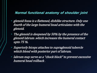 Normal functional anatomy of shoulder joint 
• glenoid fossa is a flattened, dishlike structure. Only one 
fourth of the large humeral head articulates with the 
glenoid. 
• The glenoid is deepened by 50% by the presence of the 
glenoid labrum .which increases the humeral contact 
upto 75 %. 
• Superiorly biceps attaches to supraglenoid tubercle 
which blend with posterior part of labrum. 
• labrum may serve as a “chock block” to prevent excessive 
humeral head rollback . 
 