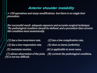 Anterior shoulder instability 
• > 150 operations and many modifications but there is no single best 
procedure . 
• For successful result adequate exposure and accurate surgical technique. 
The pathological condition should be defined, and a procedure that corrects 
this condition most anatomically. 
• (1) has a low recurrence rate, (2) has a low complication rate, 
(3) has a low reoperation rate, (4) does no harm (arthritis), 
(5) maintains motion, (6) is applicable in most cases, 
(7) allows observation of the joint, (8) corrects the pathological condition, 
(9) is not too difficult. 
 