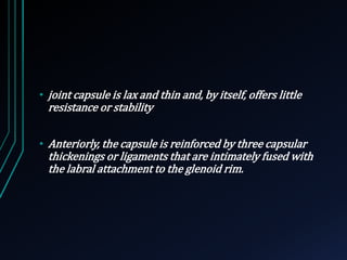 • joint capsule is lax and thin and, by itself, offers little 
resistance or stability 
• Anteriorly, the capsule is reinforced by three capsular 
thickenings or ligaments that are intimately fused with 
the labral attachment to the glenoid rim. 
 