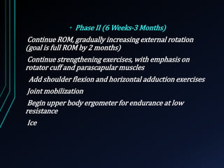 • Phase II (6 Weeks-3 Months) 
Continue ROM, gradually increasing external rotation 
(goal is full ROM by 2 months) 
Continue strengthening exercises, with emphasis on 
rotator cuff and parascapular muscles 
Add shoulder flexion and horizontal adduction exercises 
Joint mobilization 
Begin upper body ergometer for endurance at low 
resistance 
Ice 
 