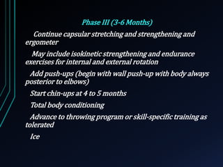 Phase III (3-6 Months) 
Continue capsular stretching and strengthening and 
ergometer 
May include isokinetic strengthening and endurance 
exercises for internal and external rotation 
Add push-ups (begin with wall push-up with body always 
posterior to elbows) 
Start chin-ups at 4 to 5 months 
Total body conditioning 
Advance to throwing program or skill-specific training as 
tolerated 
Ice 
 