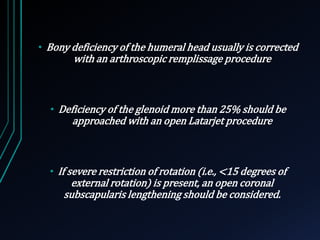 • Bony deficiency of the humeral head usually is corrected 
with an arthroscopic remplissage procedure 
• Deficiency of the glenoid more than 25% should be 
approached with an open Latarjet procedure 
• If severe restriction of rotation (i.e., <15 degrees of 
external rotation) is present, an open coronal 
subscapularis lengthening should be considered. 
 