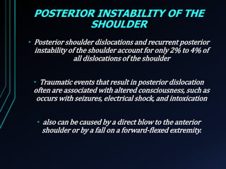 POSTERIOR INSTABILITY OF THE 
SHOULDER 
• Posterior shoulder dislocations and recurrent posterior 
instability of the shoulder account for only 2% to 4% of 
all dislocations of the shoulder 
• Traumatic events that result in posterior dislocation 
often are associated with altered consciousness, such as 
occurs with seizures, electrical shock, and intoxication 
• also can be caused by a direct blow to the anterior 
shoulder or by a fall on a forward-flexed extremity. 
 