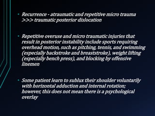 • Recurrence - atraumatic and repetitive micro trauma 
>>> traumatic posterior dislocation 
• Repetitive overuse and micro traumatic injuries that 
result in posterior instability include sports requiring 
overhead motion, such as pitching, tennis, and swimming 
(especially backstroke and breaststroke), weight lifting 
(especially bench press), and blocking by offensive 
linemen 
• Some patient learn to sublux their shoulder voluntarily 
with horizontal adduction and internal rotation; 
however, this does not mean there is a psychological 
overlay 
 