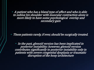 • A patient who has a bland type of affect and who is able 
to sublux his shoulder with muscular contraction alone is 
more likely to have some psychological overlay and 
secondary gain 
• These patients rarely, if ever, should be surgically treated. 
• In the past, glenoid version has been implicated in 
posterior instability; however, glenoid version 
contributes significantly to posterior instability only in 
patients with severe congenital dysplasia or traumatic 
disruption of the bony architecture 
 