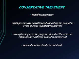 CONSERVATIVE TREATMENT 
• Initial management 
• avoid provocative activities and educating the patient to 
avoid specific voluntary maneuvers 
• strengthening exercise program aimed at the external 
rotators and posterior deltoid is carried out 
• Normal motion should be obtained. 
 