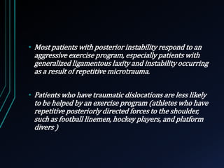 • Most patients with posterior instability respond to an 
aggressive exercise program, especially patients with 
generalized ligamentous laxity and instability occurring 
as a result of repetitive microtrauma. 
• Patients who have traumatic dislocations are less likely 
to be helped by an exercise program (athletes who have 
repetitive posteriorly directed forces to the shoulder, 
such as football linemen, hockey players, and platform 
divers ) 
 