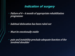 Indication of surgery 
• Failure of 4 – 6 month of appropriate rehabilitation 
programme 
• habitual dislocation has been ruled out 
• Must be emotionally stable 
• pain and instability preclude adequate function of the 
involved shoulder 
 