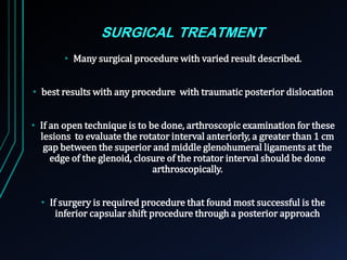 SURGICAL TREATMENT 
• Many surgical procedure with varied result described. 
• best results with any procedure with traumatic posterior dislocation 
• If an open technique is to be done, arthroscopic examination for these 
lesions to evaluate the rotator interval anteriorly, a greater than 1 cm 
gap between the superior and middle glenohumeral ligaments at the 
edge of the glenoid, closure of the rotator interval should be done 
arthroscopically. 
• If surgery is required procedure that found most successful is the 
inferior capsular shift procedure through a posterior approach 
 