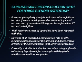 CAPSULAR SHIFT RECONSTRUCTION WITH 
POSTERIOR GLENOID OSTEOTOMY 
• Posterior glenoplasty rarely is indicated, although it can 
be used if severe developmental or traumatic glenoid 
retroversion of more than 20 degrees is confirmed on CT 
reconstructed films. 
• High recurrence rates of up to 53% have been reported 
with this. 
• Hawkins et al. reported a complication rate of 29%, 
including osteonecrosis of the glenoid and degenerative 
arthritis of the glenohumeral joint, after this procedure. 
• Currently, a similar but simpler procedure using a glenoid 
osteotomy is preferred for severe glenoid dysplasia, 
whether traumatic or congenital 
 