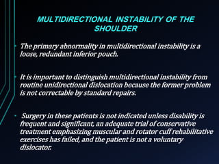 MULTIDIRECTIONAL INSTABILITY OF THE 
SHOULDER 
• The primary abnormality in multidirectional instability is a 
loose, redundant inferior pouch. 
• It is important to distinguish multidirectional instability from 
routine unidirectional dislocation because the former problem 
is not correctable by standard repairs. 
• Surgery in these patients is not indicated unless disability is 
frequent and significant, an adequate trial of conservative 
treatment emphasizing muscular and rotator cuff rehabilitative 
exercises has failed, and the patient is not a voluntary 
dislocator. 
 