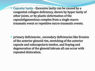  Capsular laxity - Excessive laxity can be caused by a
congenital collagen deficiency, shown by hyper laxity of
other joints, or by plastic deformation of the
capsuloligamentous complex from a single macro
traumatic event or repetitive micro traumatic events.
 primary deficiencies , secondary deficiencies like Erosion
of the anterior glenoid rim, stretching of the anterior
capsule and subscapularis tendon, and fraying and
degeneration of the glenoid labrum all can occur with
repeated dislocation.
 