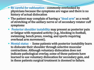  Be careful for subluxation - commonly overlooked by
physicians because the symptoms are vague and there is no
history of actual dislocation
 The patient may complain of having a “dead arm” as a result
of stretching of the axillary nerve or of secondary rotator cuff
symptoms
 Posterior shoulder instability may present as posterior pain
or fatigue with repeated activity (e.g., blocking in football,
swimming, bench press, rowing, and sports requiring
overhead arm movement).
 Mental status - Some patients with posterior instability learn
to dislocate their shoulder through selective muscular
contractions. Although voluntary dislocation does not
indicate pathological overlay, some of these patients have
learned to use voluntary dislocation for secondary gain, and
in these patients surgical treatment is doomed to failure.
 
