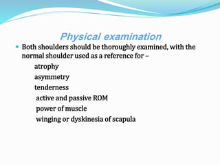 Physical examination
 Both shoulders should be thoroughly examined, with the
normal shoulder used as a reference for –
atrophy
asymmetry
tenderness
active and passive ROM
power of muscle
winging or dyskinesia of scapula
 