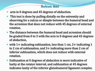 Sulcus test
 arm in 0 degrees and 45 degrees of abduction.
 This test is done by pulling distally on the extremity and
observing for a sulcus or dimple between the humeral head and
the acromion that does not reduce with 45 degrees of external
rotation.
 The distance between the humeral head and acromion should
be graded from 0 to 3 with the arm in 0 degrees and 45 degrees
of abduction,
 with 1+ indicating subluxation, less than 1 cm, 2+ indicating 1
to 2 cm of subluxation, and 3+ indicating more than 2 cm of
inferior subluxation, which does not reduce with external
rotation.
 Subluxation at 0 degrees of abduction is more indicative of
laxity at the rotator interval, and subluxation at 45 degrees
indicates laxity of the inferior glenohumeral ligament complex.
 