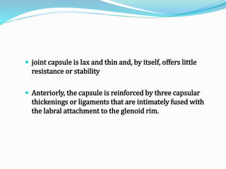  joint capsule is lax and thin and, by itself, offers little
resistance or stability
 Anteriorly, the capsule is reinforced by three capsular
thickenings or ligaments that are intimately fused with
the labral attachment to the glenoid rim.
 