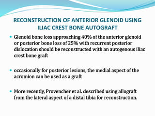 RECONSTRUCTION OF ANTERIOR GLENOID USING
ILIAC CREST BONE AUTOGRAFT
 Glenoid bone loss approaching 40% of the anterior glenoid
or posterior bone loss of 25% with recurrent posterior
dislocation should be reconstructed with an autogenous iliac
crest bone graft
 occasionally for posterior lesions, the medial aspect of the
acromion can be used as a graft
 More recently, Provencher et al. described using allograft
from the lateral aspect of a distal tibia for reconstruction.
 