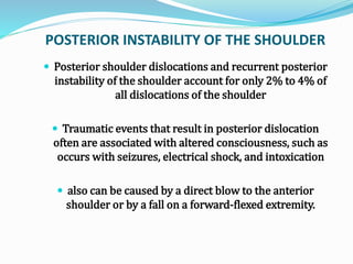POSTERIOR INSTABILITY OF THE SHOULDER
 Posterior shoulder dislocations and recurrent posterior
instability of the shoulder account for only 2% to 4% of
all dislocations of the shoulder
 Traumatic events that result in posterior dislocation
often are associated with altered consciousness, such as
occurs with seizures, electrical shock, and intoxication
 also can be caused by a direct blow to the anterior
shoulder or by a fall on a forward-flexed extremity.
 