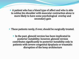  A patient who has a bland type of affect and who is able
to sublux his shoulder with muscular contraction alone is
more likely to have some psychological overlay and
secondary gain
 These patients rarely, if ever, should be surgically treated.
 In the past, glenoid version has been implicated in
posterior instability; however, glenoid version
contributes significantly to posterior instability only in
patients with severe congenital dysplasia or traumatic
disruption of the bony architecture
 