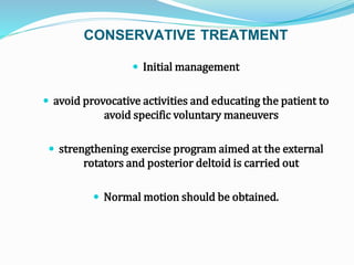 CONSERVATIVE TREATMENT
 Initial management
 avoid provocative activities and educating the patient to
avoid specific voluntary maneuvers
 strengthening exercise program aimed at the external
rotators and posterior deltoid is carried out
 Normal motion should be obtained.
 