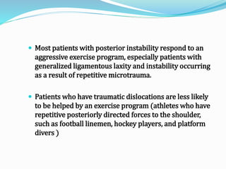  Most patients with posterior instability respond to an
aggressive exercise program, especially patients with
generalized ligamentous laxity and instability occurring
as a result of repetitive microtrauma.
 Patients who have traumatic dislocations are less likely
to be helped by an exercise program (athletes who have
repetitive posteriorly directed forces to the shoulder,
such as football linemen, hockey players, and platform
divers )
 