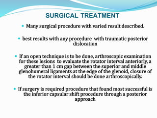 SURGICAL TREATMENT
 Many surgical procedure with varied result described.
 best results with any procedure with traumatic posterior
dislocation
 If an open technique is to be done, arthroscopic examination
for these lesions to evaluate the rotator interval anteriorly, a
greater than 1 cm gap between the superior and middle
glenohumeral ligaments at the edge of the glenoid, closure of
the rotator interval should be done arthroscopically.
 If surgery is required procedure that found most successful is
the inferior capsular shift procedure through a posterior
approach
 