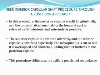 NEER INFERIOR CAPSULAR SHIFT PROCEDURE THROUGH
A POSTERIOR APPROACH
 In this procedure, the posterior capsule is split longitudinally,
and the capsular attachment along the humeral neck is
released as far inferiorly and anteriorly as possible.
 The superior capsule is advanced inferiorly, and the inferior
capsule is advanced superiorly. The infraspinatus is cut so that
it is overlapped and shortened, adding further buttress to the
posterior capsule.
 This procedure obliterates the axillary pouch and redundancy.
 