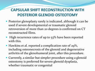 CAPSULAR SHIFT RECONSTRUCTION WITH
POSTERIOR GLENOID OSTEOTOMY
 Posterior glenoplasty rarely is indicated, although it can be
used if severe developmental or traumatic glenoid
retroversion of more than 20 degrees is confirmed on CT
reconstructed films.
 High recurrence rates of up to 53% have been reported
with this.
 Hawkins et al. reported a complication rate of 29%,
including osteonecrosis of the glenoid and degenerative
arthritis of the glenohumeral joint, after this procedure.
 Currently, a similar but simpler procedure using a glenoid
osteotomy is preferred for severe glenoid dysplasia,
whether traumatic or congenital
 