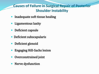 Causes of Failure in Surgical Repair of Posterior
Shoulder Instability
 Inadequate soft tissue healing
 Ligamentous laxity
 Deficient capsule
 Deficient subscapularis
 Deficient glenoid
 Engaging Hill-Sachs lesion
 Overconstrained joint
 Nerve dysfunction
 