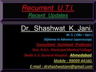 Recurrent U.T.I.
Recent Updates
Dr. Shashwat K. Jani.
M. S. ( Obs – Gyn )
Diploma in Advance Laparoscopy.
Consultant Assistant Professor,
Smt. N.H.L. Municipal Medical College.
Sheth V. S. General Hospital , Ahmedabad.
Mobile : 99099 44160.
E-mail : drshashwatjani@gmail.com
 