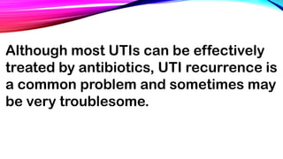 Although most UTIs can be effectively
treated by antibiotics, UTI recurrence is
a common problem and sometimes may
be very troublesome.
 