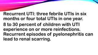 Recurrent UTI: three febrile UTIs in six
months or four total UTIs in one year.
8 to 30 percent of children with UTI
experience on or more reinfections.
Recurrent episodes of pyelonephritis can
lead to renal scarring.
 