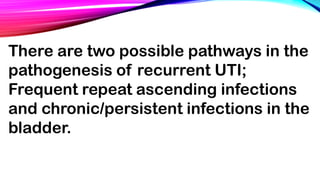 There are two possible pathways in the
pathogenesis of recurrent UTI;
Frequent repeat ascending infections
and chronic/persistent infections in the
bladder.
 
