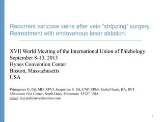 Recurrent varicose veins after vein “stripping” surgery.
Retreatment with endovenous laser ablation.
XVII World Meeting of the International Union of Phlebology
September 8-13, 2013
Hynes Convention Center
Boston, Massachusetts
USA
Primepares G. Pal, MD, RPVI, Jacqueline S. Pal, CNP, RPhS, Rachel Isaak, BA, RVT.
Minnesota Vein Center, North Oaks, Minnesota 55127 USA
email: dr.p.pal@mnveincenter.com

1

 