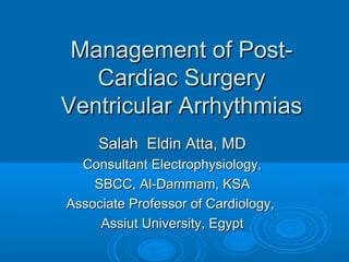 Management of Post-Management of Post-
Cardiac SurgeryCardiac Surgery
Ventricular ArrhythmiasVentricular Arrhythmias
Salah Eldin Atta, MDSalah Eldin Atta, MD
Consultant Electrophysiology,Consultant Electrophysiology,
SBCC, Al-Dammam, KSASBCC, Al-Dammam, KSA
Associate Professor of Cardiology,Associate Professor of Cardiology,
Assiut University, EgyptAssiut University, Egypt
 