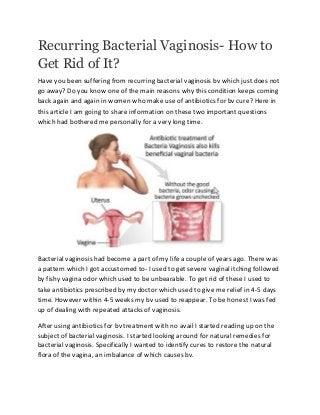 Recurring Bacterial Vaginosis- How to
Get Rid of It?
Have you been suffering from recurring bacterial vaginosis bv which just does not
go away? Do you know one of the main reasons why this condition keeps coming
back again and again in women who make use of antibiotics for bv cure? Here in
this article I am going to share information on these two important questions
which had bothered me personally for a very long time.
Bacterial vaginosis had become a part of my life a couple of years ago. There was
a pattern which I got accustomed to- I used to get severe vaginal itching followed
by fishy vagina odor which used to be unbearable. To get rid of these I used to
take antibiotics prescribed by my doctor which used to give me relief in 4-5 days
time. However within 4-5 weeks my bv used to reappear. To be honest I was fed
up of dealing with repeated attacks of vaginosis.
After using antibiotics for bv treatment with no avail I started reading up on the
subject of bacterial vaginosis. I started looking around for natural remedies for
bacterial vaginosis. Specifically I wanted to identify cures to restore the natural
flora of the vagina, an imbalance of which causes bv.
 
