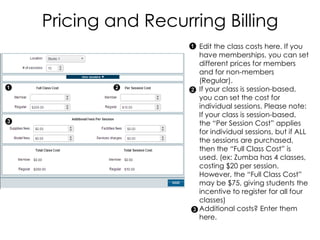 Pricing and Recurring Billing
                   Edit the class costs here. If you
                   have memberships, you can set
                   different prices for members
                   and for non-members
                   (Regular).
                   If your class is session-based,
                   you can set the cost for
                   individual sessions. Please note:
                   If your class is session-based,
                   the “Per Session Cost” applies
                   for individual sessions, but if ALL
                   the sessions are purchased,
                   then the “Full Class Cost” is
                   used. (ex: Zumba has 4 classes,
                   costing $20 per session.
                   However, the “Full Class Cost”
                   may be $75, giving students the
                   incentive to register for all four
                   classes)
                   Additional costs? Enter them
                   here.
 