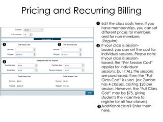 Pricing and Recurring Billing
                   Edit the class costs here. If you
                   have memberships, you can set
                   different prices for members
                   and for non-members
                   (Regular).
                   If your class is session-
                   based, you can set the cost for
                   individual sessions. Please note:
                   If your class is session-
                   based, the “Per Session Cost”
                   applies for individual
                   sessions, but if ALL the sessions
                   are purchased, then the “Full
                   Class Cost” is used. (ex: Zumba
                   has 4 classes, costing $20 per
                   session. However, the “Full Class
                   Cost” may be $75, giving
                   students the incentive to
                   register for all four classes)
                   Additional costs? Enter them
                   here.
 