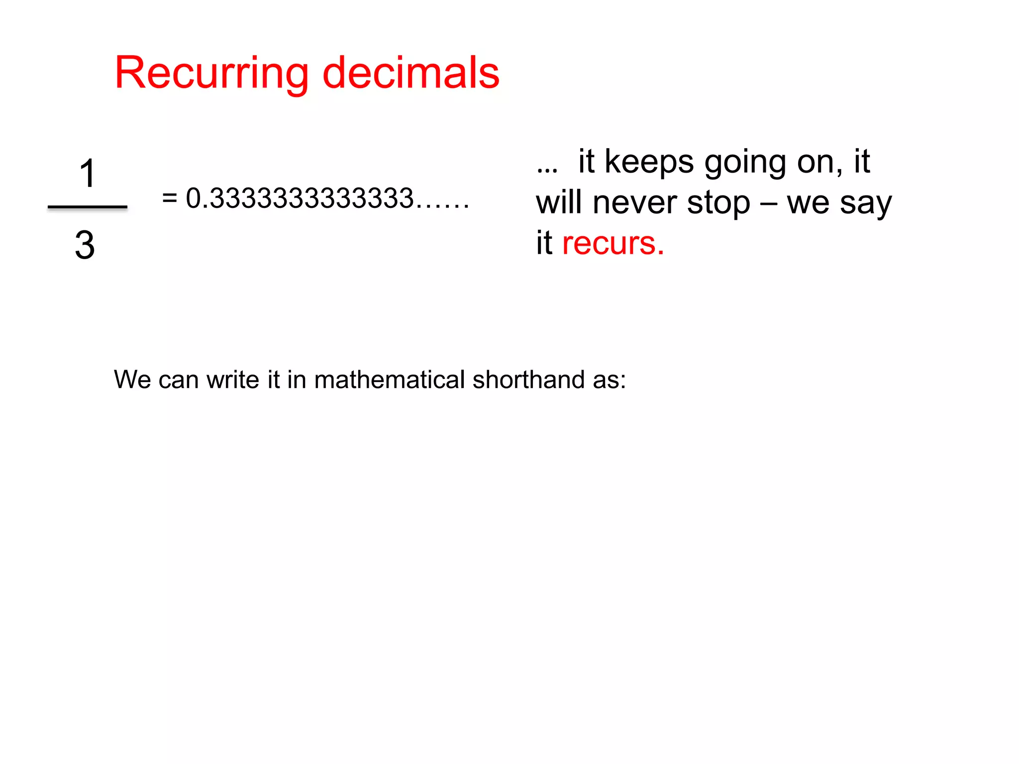 Recurring decimals…  it keeps going on, it will never stop – we say it recurs.= 0.3333333333333……3We can write it in mathematical shorthand as: 1