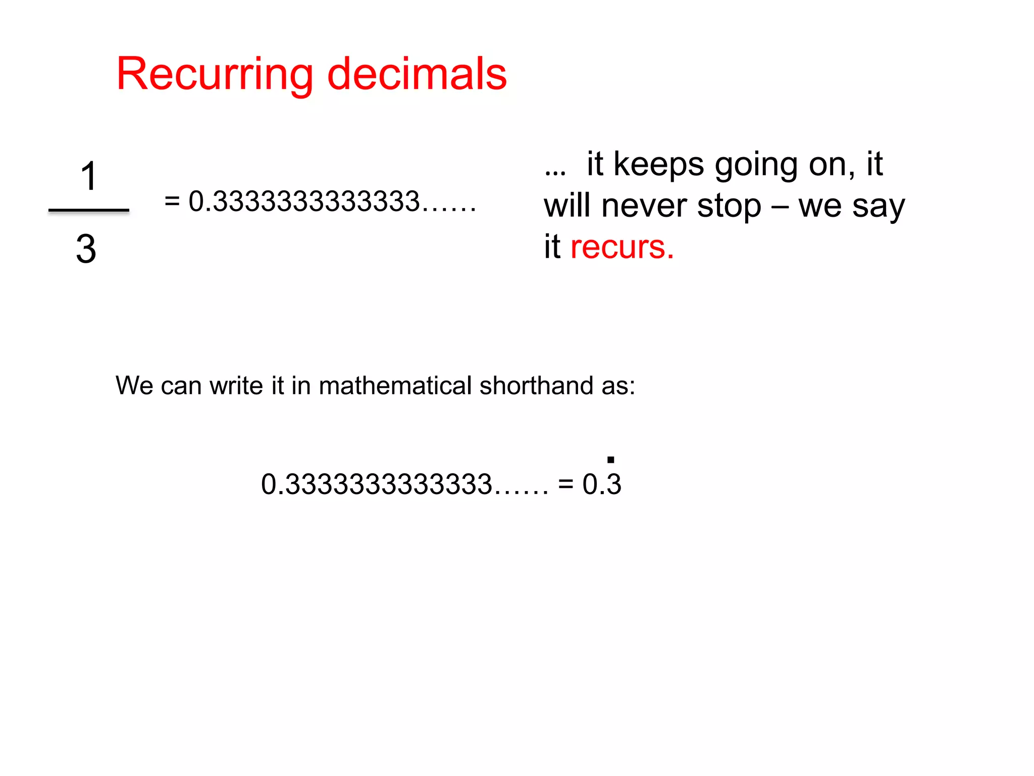 Recurring decimals…  it keeps going on, it will never stop – we say it recurs.= 0.3333333333333……3We can write it in mathematical shorthand as: 1.0.3333333333333…… = 0.3