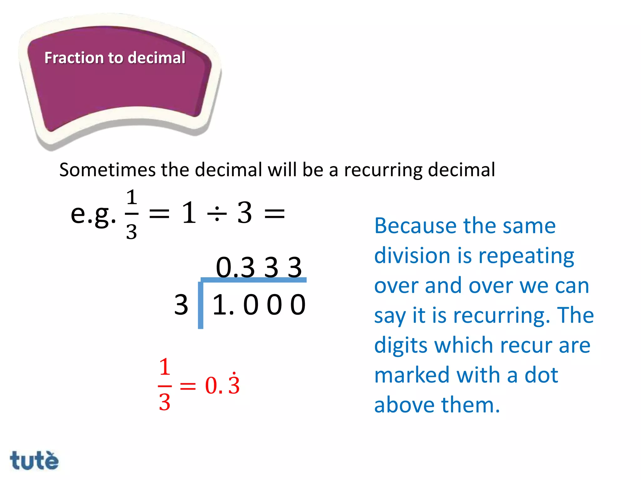 Fraction to decimal
Sometimes the decimal will be a recurring decimal
3 1. 0 0 0
0.3 3 3
e.g.
1
3
= 1 ÷ 3 = Because the same
division is repeating
over and over we can
say it is recurring. The
digits which recur are
marked with a dot
above them.
1
3
= 0. 3
 