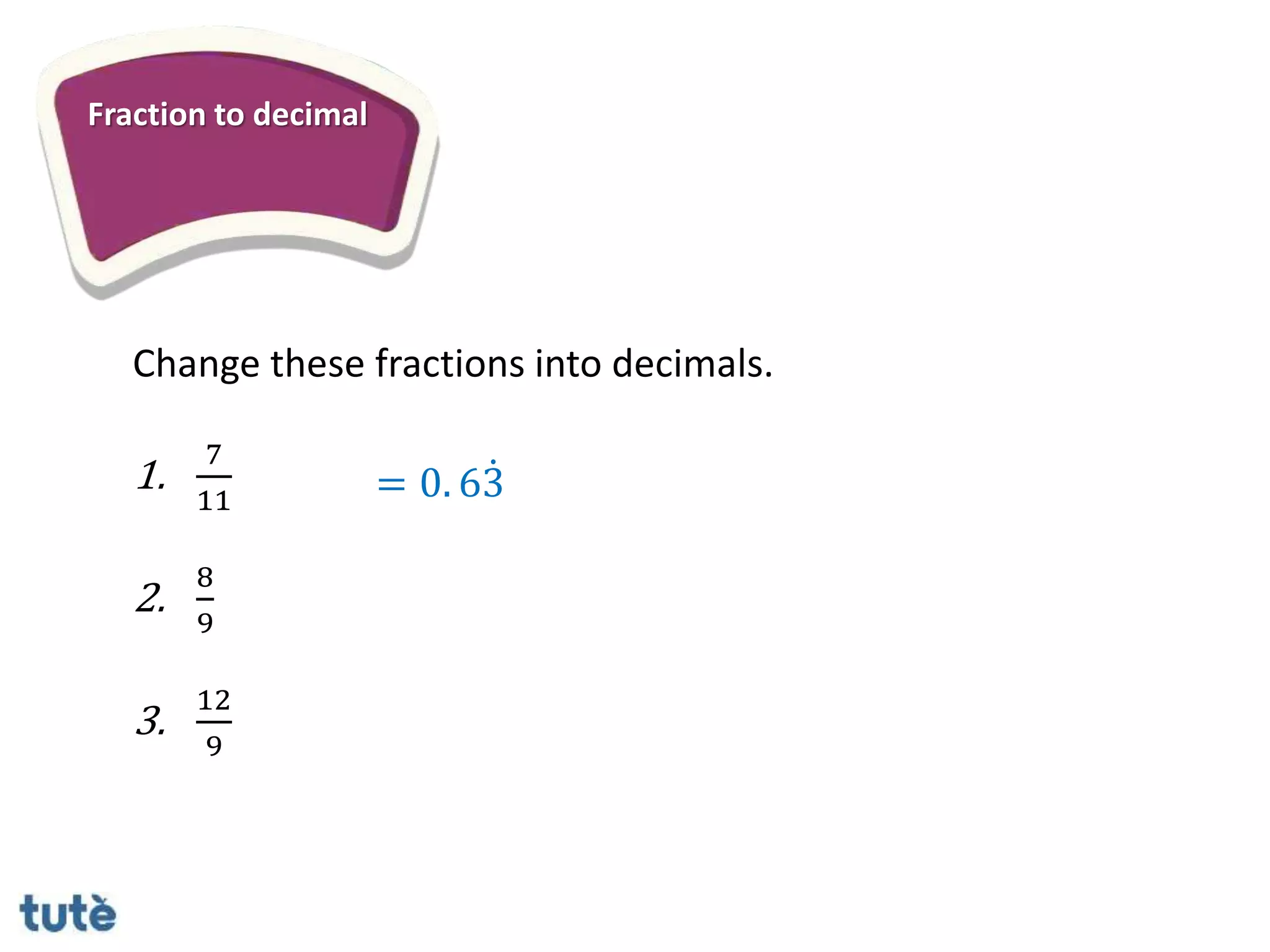 Fraction to decimal
Change these fractions into decimals.
1.
7
11
2.
8
9
3.
12
9
= 0. 63
 