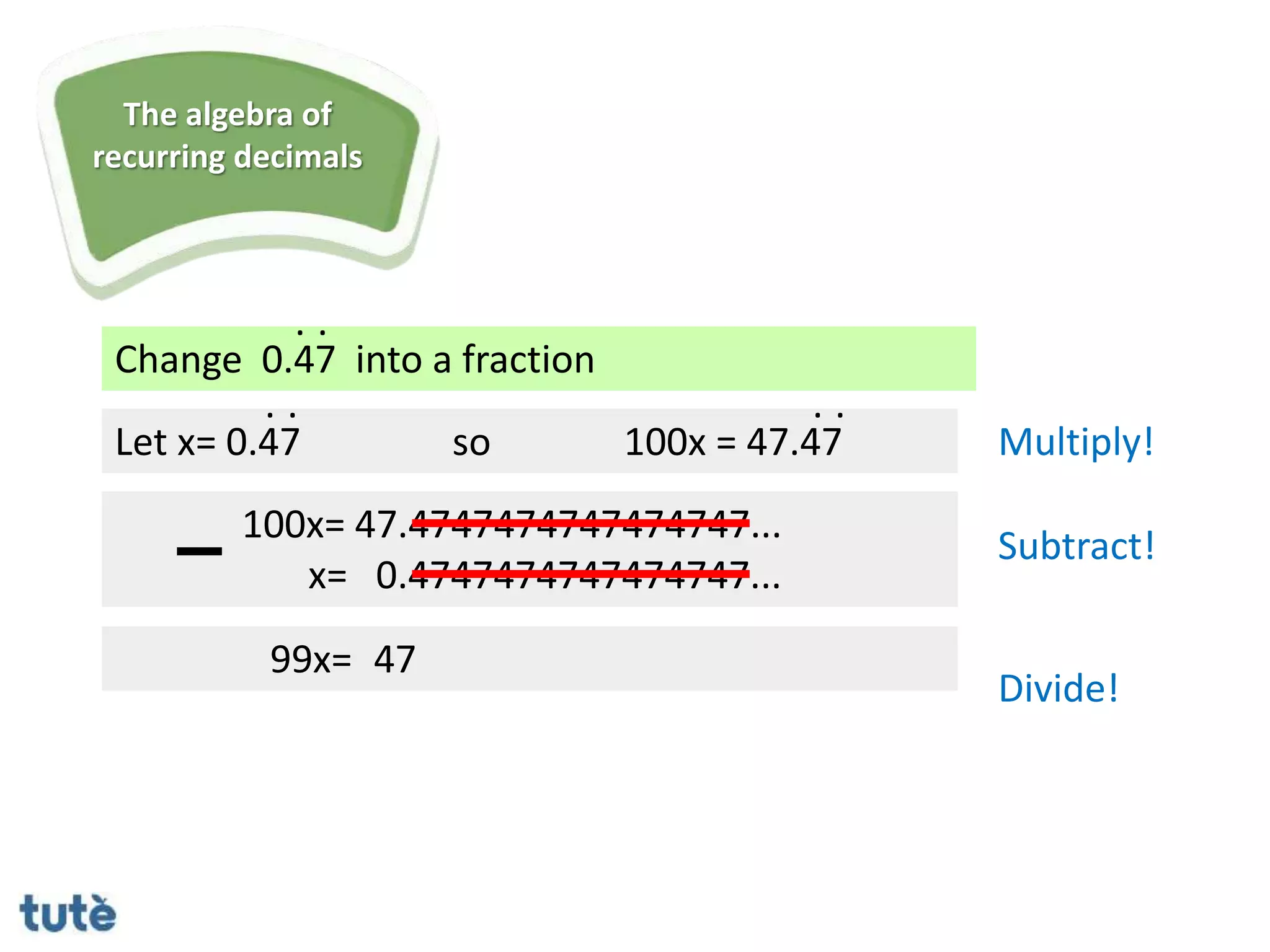 Change 0.47 into a fraction
. .
Let x= 0.47
100x= 47.4747474747474747...
x= 0.4747474747474747...
99x= 47
. .
so 100x = 47.47
. .
Multiply!
Subtract!
Divide!
The algebra of
recurring decimals
 
